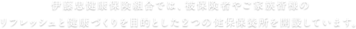 伊藤忠健康保険組合では、被保険者やご家族皆様のリフレッシュと健康づくりを目的とした2つの健保保養所を開設しています。