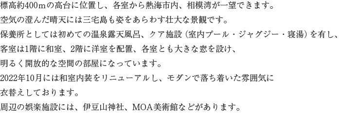 標高約400ｍの高台に位置し、各室から熱海市内、相模湾が一望できます。空気の澄んだ晴天には三宅島も姿をあらわす壮大な景観です。保養所としては初めての温泉露天風呂、クア施設（室内プール・ジャグジー・寝湯）を有し、客室は1階に和室、2階に洋室を配置、各室とも大きな窓を設け、明るく開放的な空間の部屋になっています。2022年10月には和室内装をリニューアルし、モダンで落ち着いた雰囲気に衣替えしております。周辺の娯楽施設には、伊豆山神社、MOA美術館などがあります。